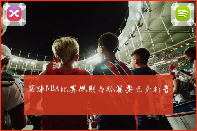 篮球NBA比赛规则与观赛要点全科普