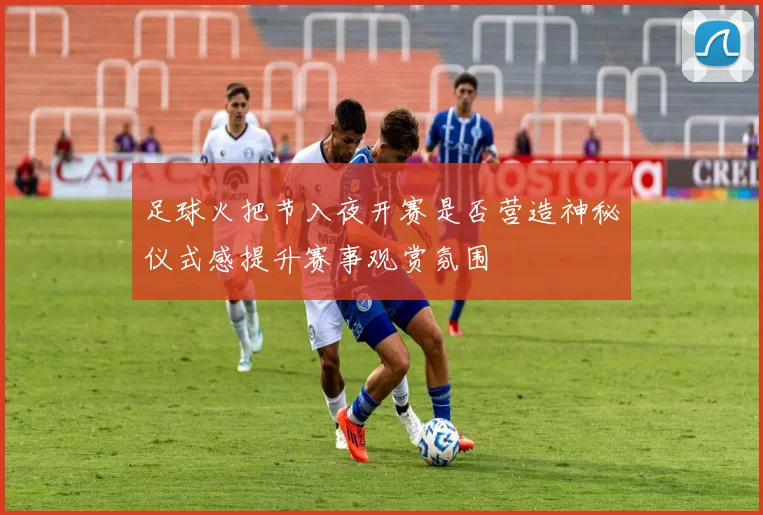 足球火把节入夜开赛是否营造神秘仪式感提升赛事观赏氛围