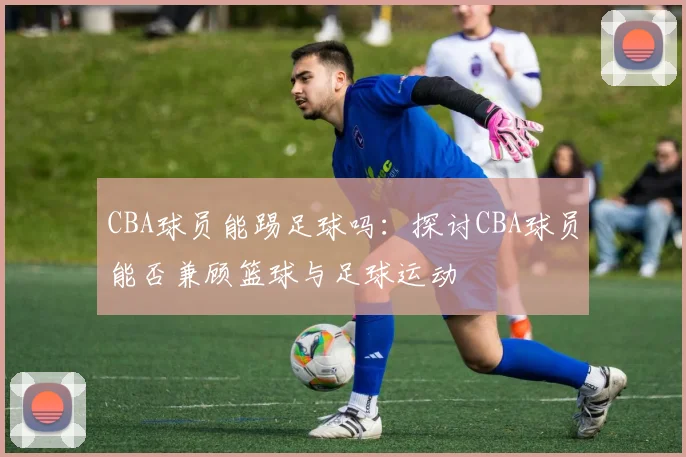 CBA球员能踢足球吗：探讨CBA球员能否兼顾篮球与足球运动