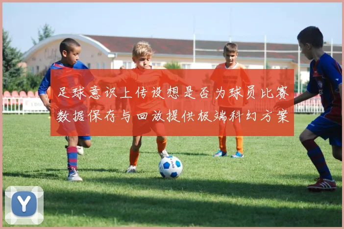 足球意识上传设想是否为球员比赛数据保存与回放提供极端科幻方案