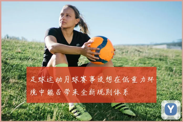 足球运动月球赛事设想在低重力环境中能否带来全新规则体系