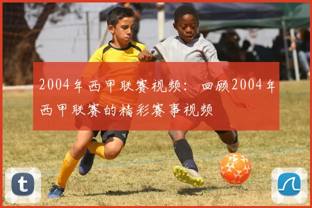 2004年西甲联赛视频：回顾2004年西甲联赛的精彩赛事视频