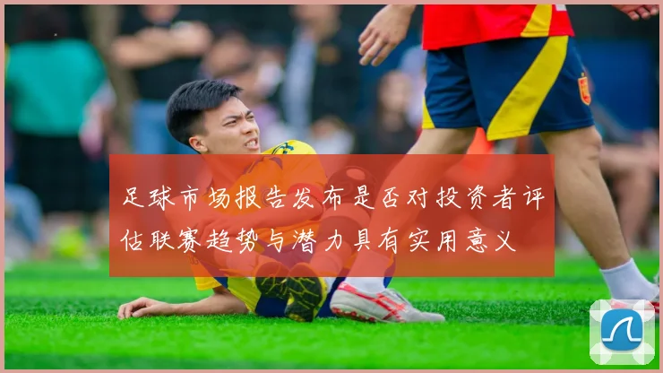 足球市场报告发布是否对投资者评估联赛趋势与潜力具有实用意义