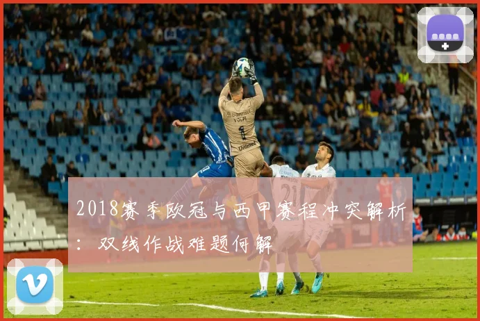 2018赛季欧冠与西甲赛程冲突解析：双线作战难题何解